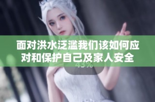 面对洪水泛滥我们该如何应对和保护自己及家人安全