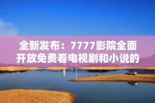 全新发布：7777影院全面开放免费看电视剧和小说的指南与推荐