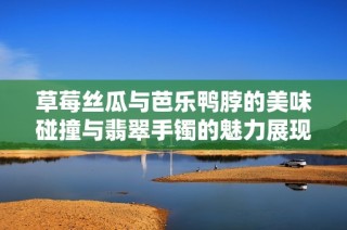 草莓丝瓜与芭乐鸭脖的美味碰撞与翡翠手镯的魅力展现