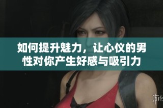 如何提升魅力，让心仪的男性对你产生好感与吸引力