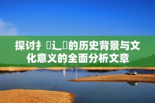 探讨扌喿辶畐的历史背景与文化意义的全面分析文章