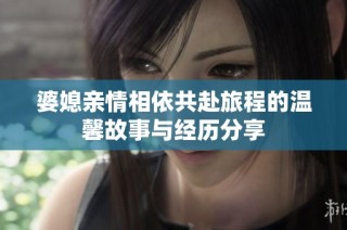 婆媳亲情相依共赴旅程的温馨故事与经历分享