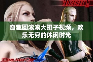 奇趣圆滚滚大扔子视频，欢乐无穷的休闲时光