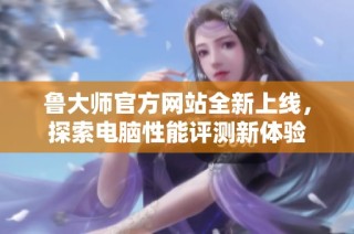 鲁大师官方网站全新上线，探索电脑性能评测新体验