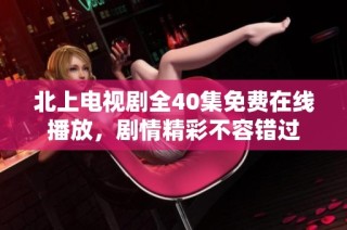 北上电视剧全40集免费在线播放，剧情精彩不容错过