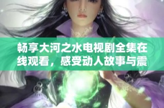 畅享大河之水电视剧全集在线观看，感受动人故事与震撼场景