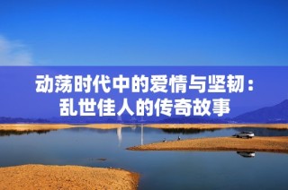动荡时代中的爱情与坚韧：乱世佳人的传奇故事