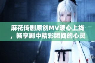 麻花传剧原创MV暖心上线，畅享剧中精彩瞬间的心灵之旅