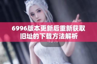 6996版本更新后重新获取旧址的下载方法解析