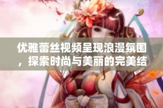 优雅蕾丝视频呈现浪漫氛围，探索时尚与美丽的完美结合