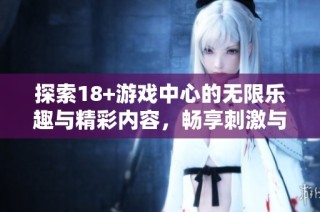 探索18+游戏中心的无限乐趣与精彩内容，畅享刺激与挑战