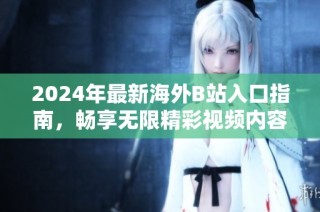 2024年最新海外B站入口指南，畅享无限精彩视频内容