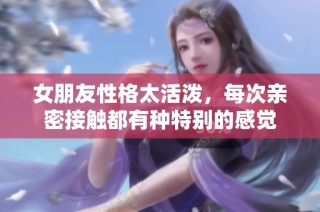 女朋友性格太活泼，每次亲密接触都有种特别的感觉