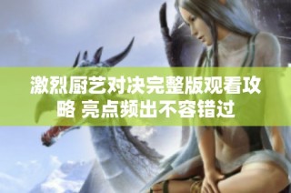 激烈厨艺对决完整版观看攻略 亮点频出不容错过