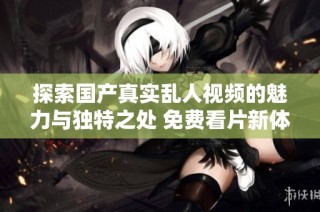 探索国产真实乱人视频的魅力与独特之处 免费看片新体验