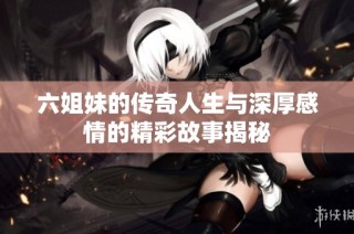 六姐妹的传奇人生与深厚感情的精彩故事揭秘