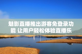 魅影直播推出游客免登录功能 让用户轻松体验直播乐趣