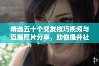 精选五十个交友技巧视频与直播照片分享，助你提升社交能力