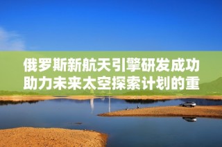 俄罗斯新航天引擎研发成功助力未来太空探索计划的重大进展