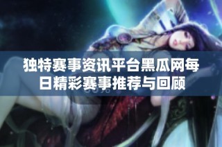 独特赛事资讯平台黑瓜网每日精彩赛事推荐与回顾