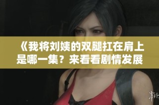 《我将刘姨的双腿扛在肩上是哪一集？来看看剧情发展吧》