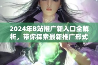 2024年B站推广新入口全解析，带你探索最新推广形式与策略