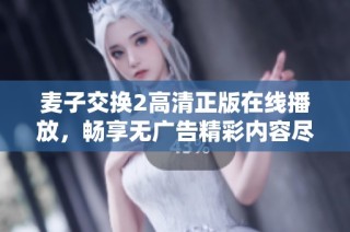 麦子交换2高清正版在线播放，畅享无广告精彩内容尽在这里！