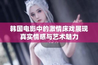 韩国电影中的激情床戏展现真实情感与艺术魅力