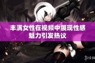 丰满女性在视频中展现性感魅力引发热议