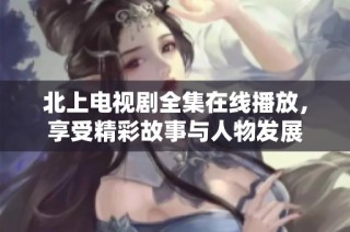北上电视剧全集在线播放，享受精彩故事与人物发展