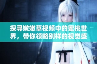 探寻嫩嫩草视频中的蜜桃世界，带你领略别样的视觉盛宴与感官体验