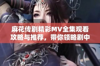 麻花传剧精彩MV全集观看攻略与推荐，带你领略剧中精彩瞬间
