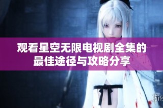 观看星空无限电视剧全集的最佳途径与攻略分享