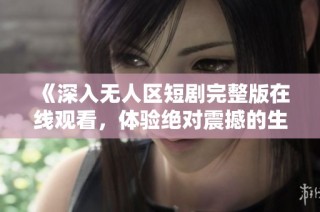 《深入无人区短剧完整版在线观看，体验绝对震撼的生存挑战》