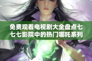 免费观看电视剧大全盘点七七七影院中的热门哪吒系列作品