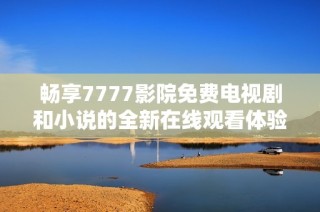 畅享7777影院免费电视剧和小说的全新在线观看体验