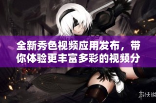 全新秀色视频应用发布，带你体验更丰富多彩的视频分享乐趣