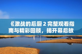 《激战的后厨２完整观看指南与精彩回顾，揭开幕后故事》