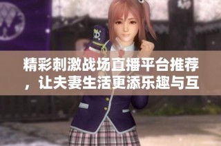 精彩刺激战场直播平台推荐，让夫妻生活更添乐趣与互动
