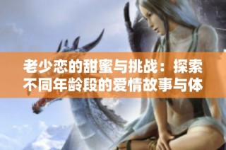 老少恋的甜蜜与挑战：探索不同年龄段的爱情故事与体验