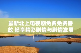 最新北上电视剧免费免费播放 畅享精彩剧情与剧情发展不容错过