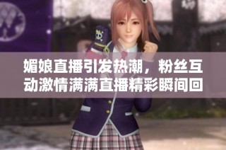 媚娘直播引发热潮，粉丝互动激情满满直播精彩瞬间回顾