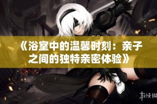 《浴室中的温馨时刻：亲子之间的独特亲密体验》
