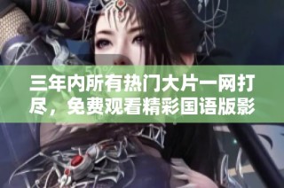 三年内所有热门大片一网打尽，免费观看精彩国语版影片总结