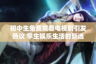 初中生免费观看电视剧引发热议 学生娱乐生活的新选择与挑战