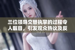 三位领导交替执掌的过程令人瞩目，引发观众热议及反思