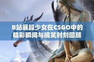 B站暴躁少女在CSGO中的精彩瞬间与搞笑时刻回顾