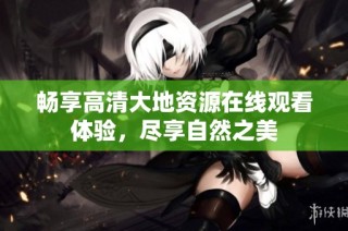 畅享高清大地资源在线观看体验，尽享自然之美