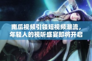 南瓜视频引领短视频潮流，年轻人的视听盛宴即将开启