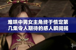 难哄中男女主角终于情定第几集令人期待的感人瞬间揭秘